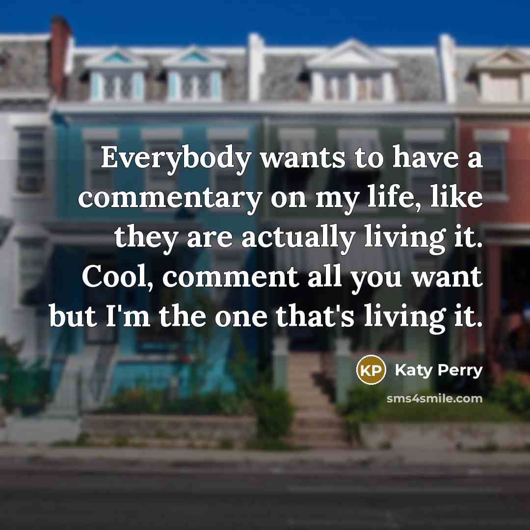 “Everybody wants to have a commentary on my life, like they are actually living it. Cool, comment all you want but I'm the one that's living it.” quote by Katy Perry