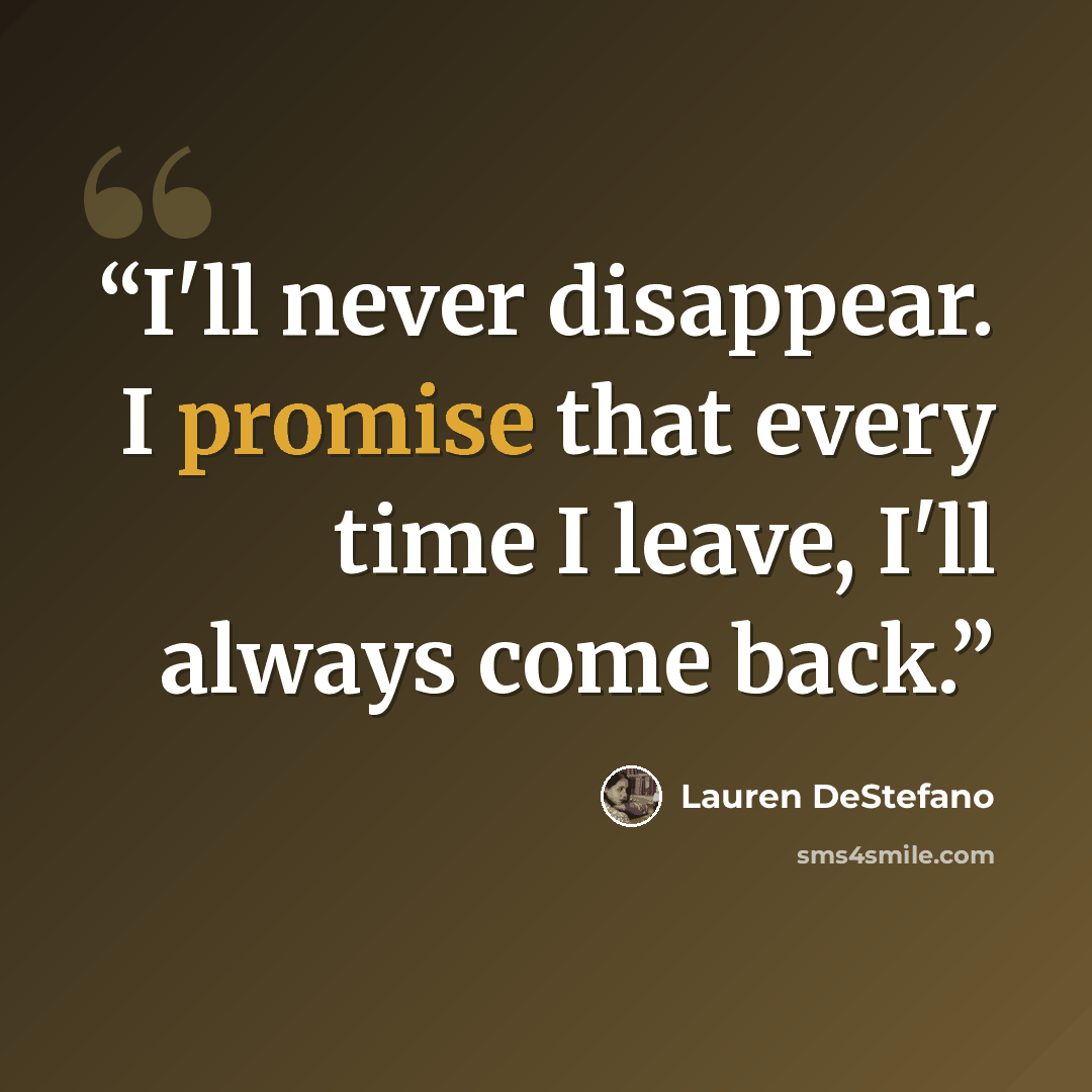 “I'll never disappear. I promise that every time I leave, I'll always come back.” quote by Lauren DeStefano