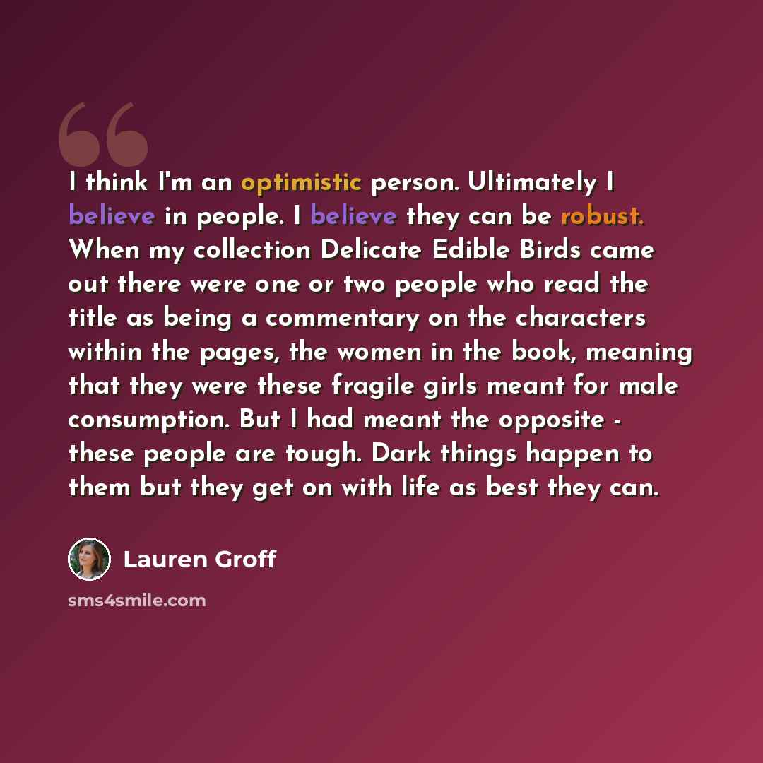 “I think I'm an optimistic person. Ultimately I believe in people. I believe they can be robust. When my collection Delicate Edible Birds came out there were one or two people who read the title as being a commentary on the characters within the pages, the women in the book, meaning that they were…” quote by Lauren Groff