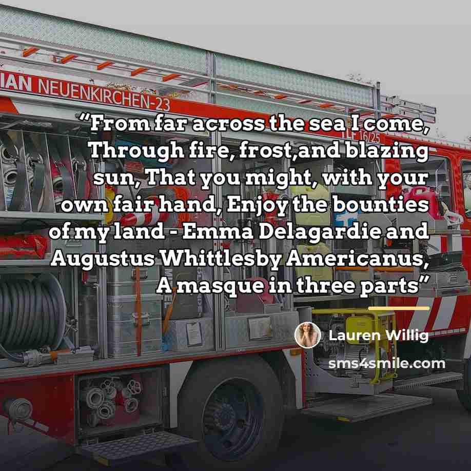 “From far across the sea I come, Through fire, frost,and blazing sun, That you might, with your own fair hand, Enjoy the bounties of my land - Emma Delagardie and Augustus Whittlesby Americanus, A masque in three parts” quote by Lauren Willig
