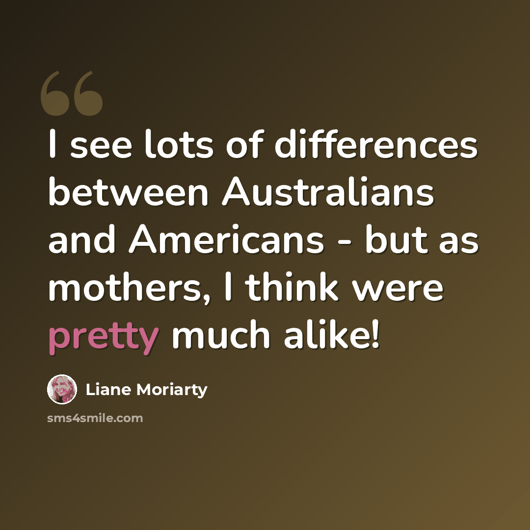 “I see lots of differences between Australians and Americans - but as mothers, I think were pretty much alike!” quote by Liane Moriarty