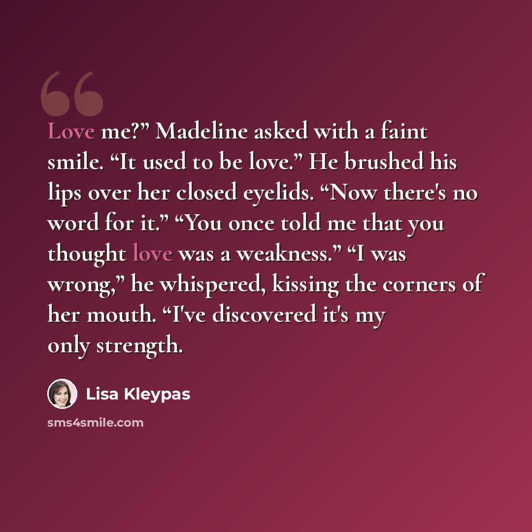 “Love me?” Madeline asked with a faint smile. “It used to be love.” He brushed his lips over her closed eyelids. “Now there's no word for it.” “You once told me that you thought love was a weakness.” “I was wrong,” he whispered, kissing the corners of her mouth. “I've discovered it's my only…” quote by Lisa Kleypas