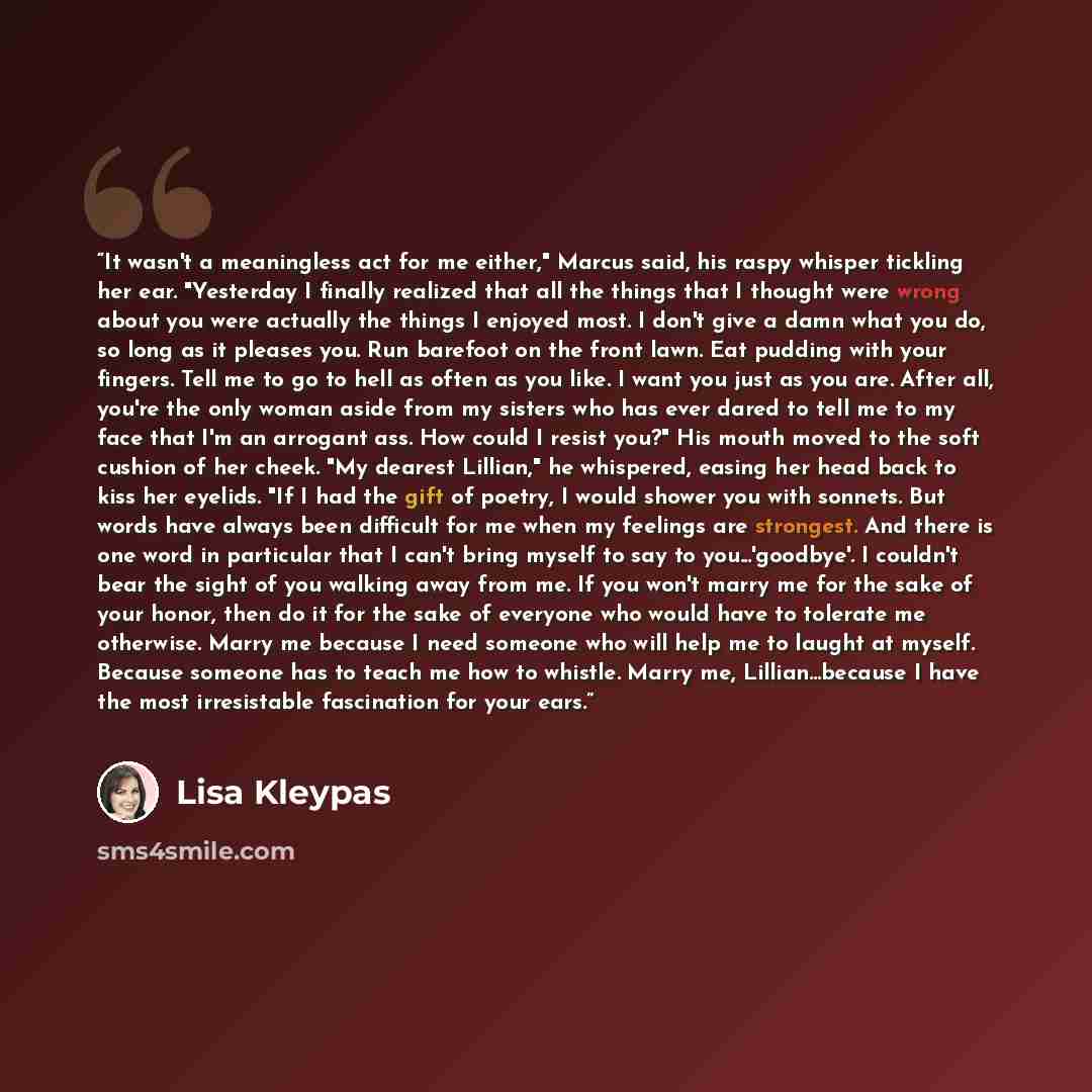 “It wasn't a meaningless act for me either," Marcus said, his raspy whisper tickling her ear. "Yesterday I finally realized that all the things that I thought were wrong about you were actually the things I enjoyed most. I don't give a damn what you do, so long as it pleases you. Run barefoot on…” quote by Lisa Kleypas
