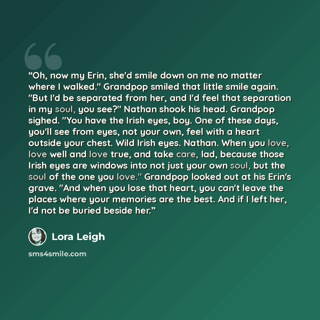 “Oh, now my Erin, she'd smile down on me no matter where I walked." Grandpop smiled that little smile again. "But I'd be separated from her, and I'd feel that separation in my soul, you see?" Nathan shook his head. Grandpop sighed. "You have the Irish eyes, boy. One of these days, you'll see from…” quote by Lora Leigh