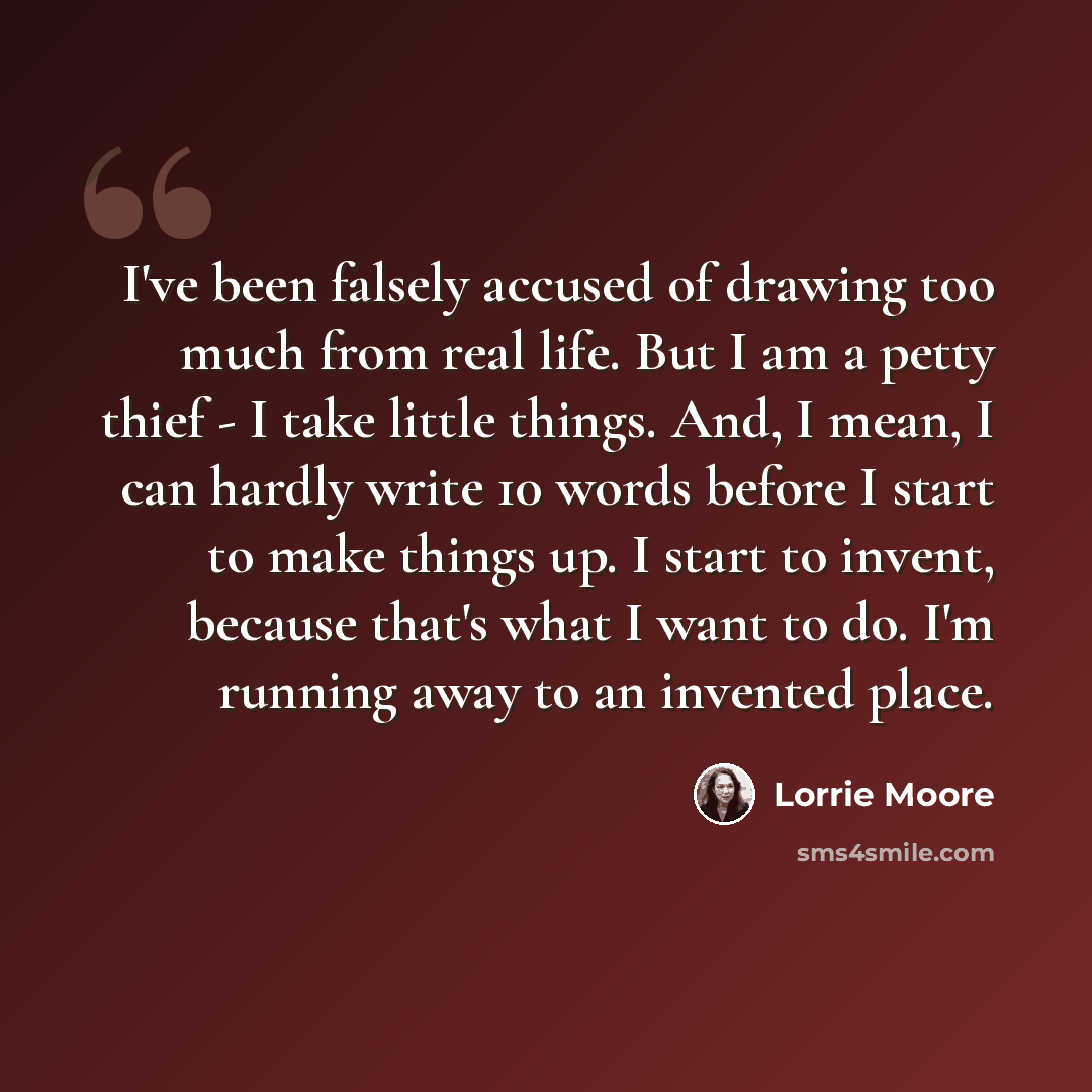 “I've been falsely accused of drawing too much from real life. But I am a petty thief - I take little things. And, I mean, I can hardly write 10 words before I start to make things up. I start to invent, because that's what I want to do. I'm running away to an invented place.” quote by Lorrie Moore