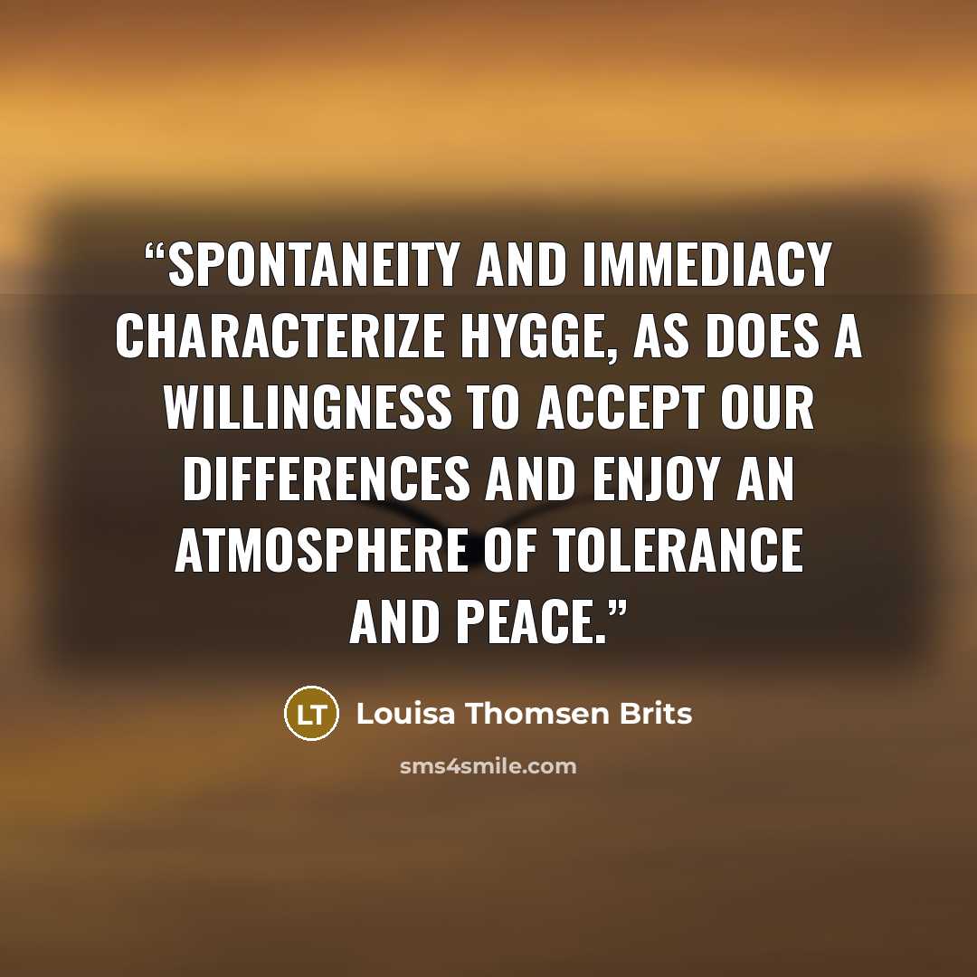 “Spontaneity and immediacy characterize hygge, as does a willingness to accept our differences and enjoy an atmosphere of tolerance and peace.” quote by Louisa Thomsen Brits