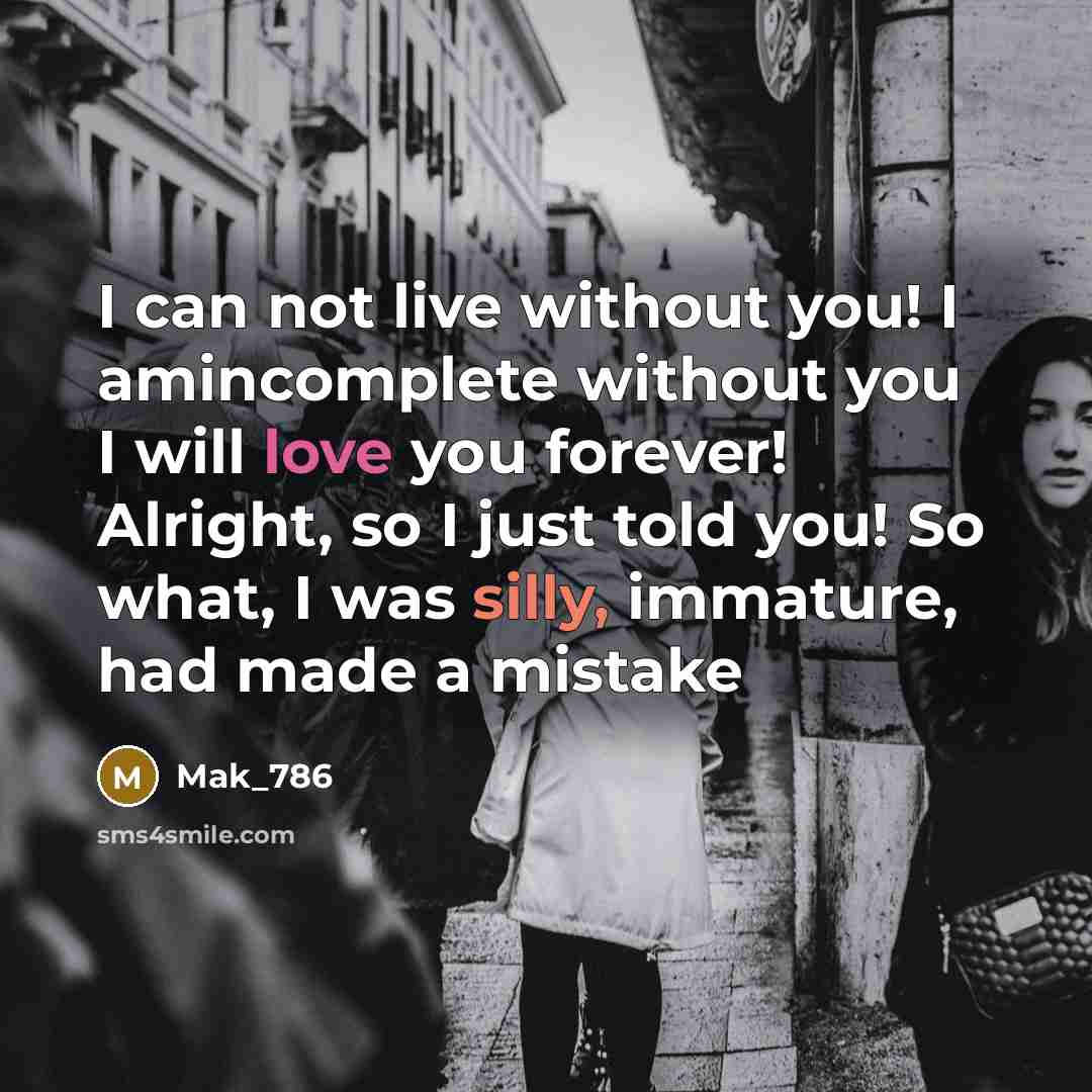“I can not live without you! I amincomplete without you I will love you forever! Alright, so I just told you! So what, I was silly, immature, had made a mistake” quote by Mak_786