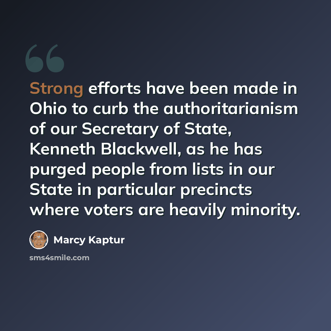 “Strong efforts have been made in Ohio to curb the authoritarianism of our Secretary of State, Kenneth Blackwell, as he has purged people from lists in our State in particular precincts where voters are heavily minority.” quote by Marcy Kaptur
