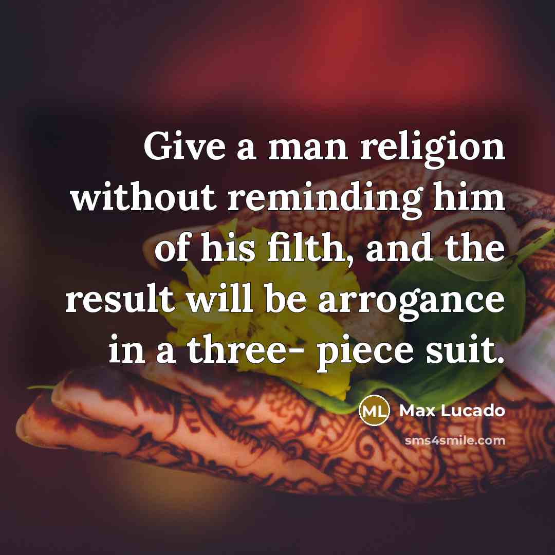 “Give a man religion without reminding him of his filth, and the result will be arrogance in a three- piece suit.” quote by Max Lucado