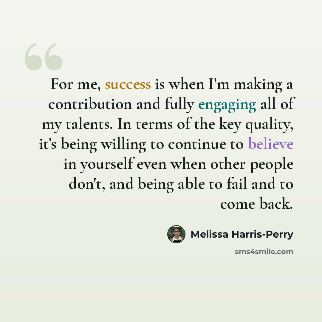 “For me, success is when I'm making a contribution and fully engaging all of my talents. In terms of the key quality, it's being willing to continue to believe in yourself even when other people don't, and being able to fail and to come back.” quote by Melissa Harris-Perry