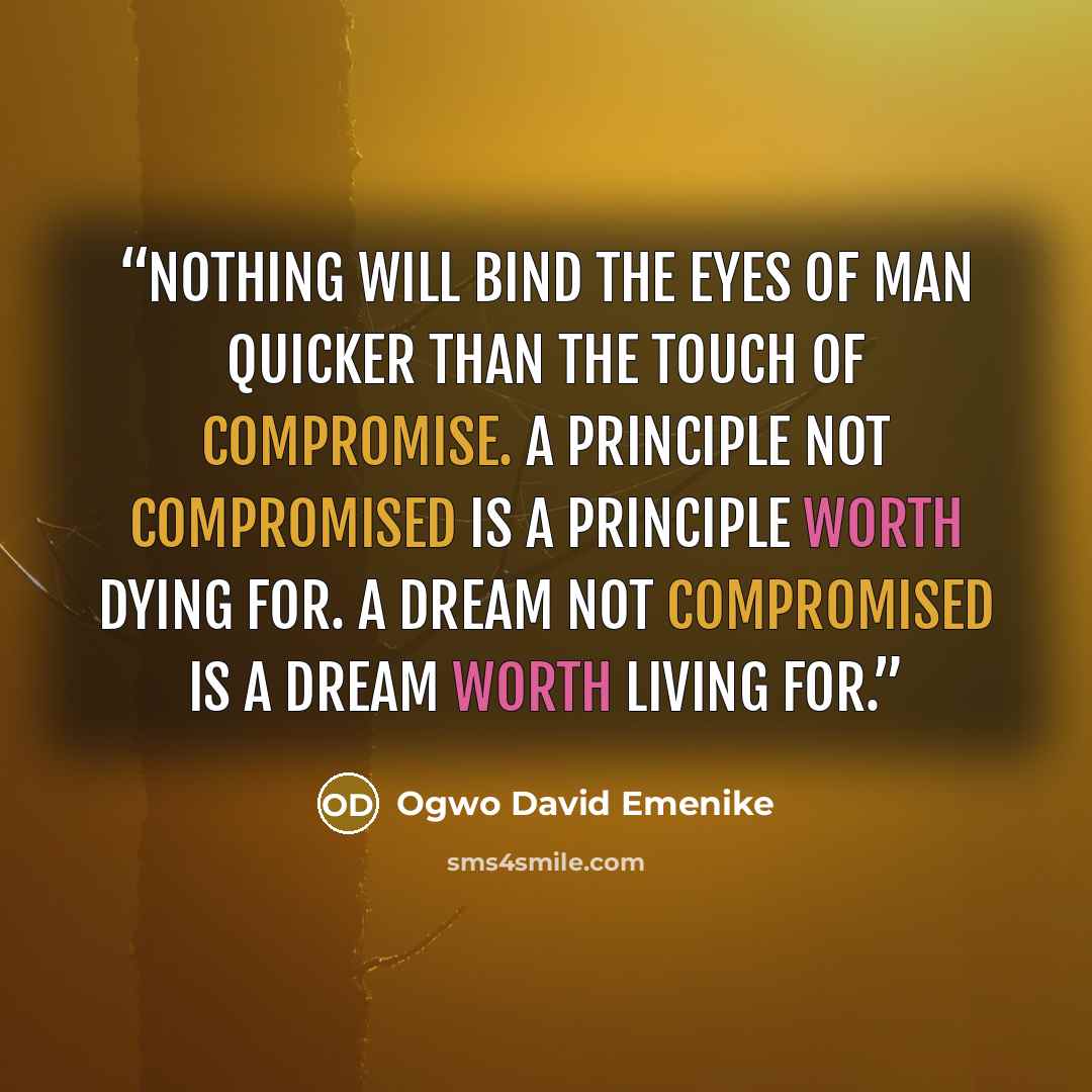 “Nothing will bind the eyes of man quicker than the touch of compromise. A principle not compromised is a principle worth dying for. A dream not compromised is a dream worth living for.” quote by Ogwo David Emenike