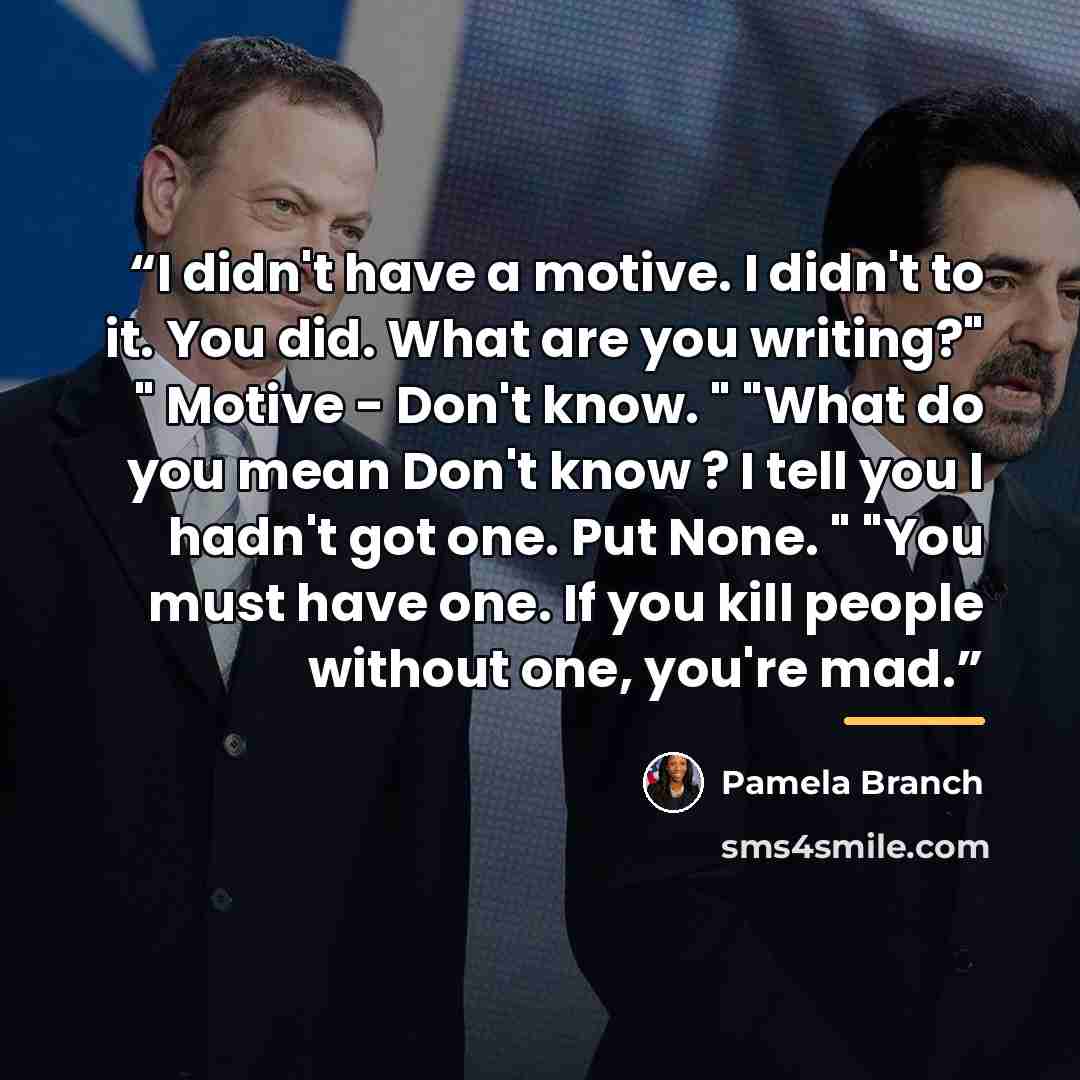 “I didn't have a motive. I didn't to it. You did. What are you writing?" " Motive - Don't know. " "What do you mean Don't know ? I tell you I hadn't got one. Put None. " "You must have one. If you kill people without one, you're mad.” quote by Pamela Branch