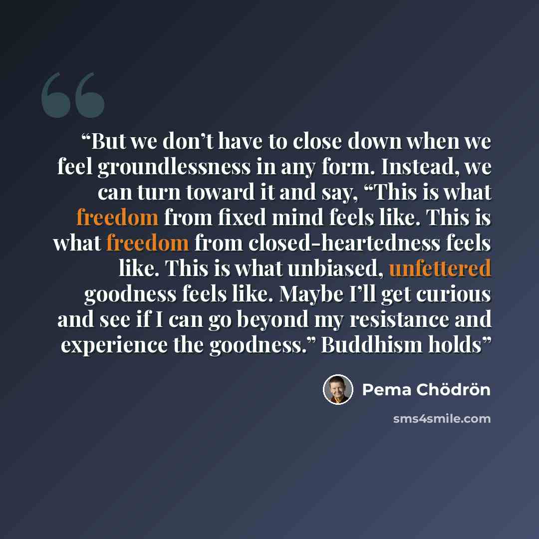 “But we don’t have to close down when we feel groundlessness in any form. Instead, we can turn toward it and say, “This is what freedom from fixed mind feels like. This is what freedom from closed-heartedness feels like. This is what unbiased, unfettered goodness feels like. Maybe I’ll get curious…” quote by Pema Chödrön