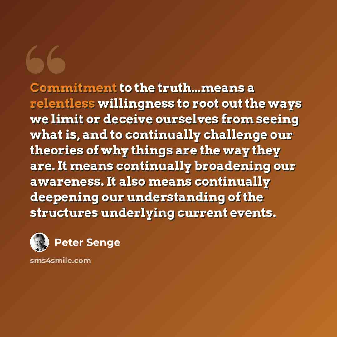 “Commitment to the truth...means a relentless willingness to root out the ways we limit or deceive ourselves from seeing what is, and to continually challenge our theories of why things are the way they are. It means continually broadening our awareness. It also means continually deepening our…” quote by Peter Senge
