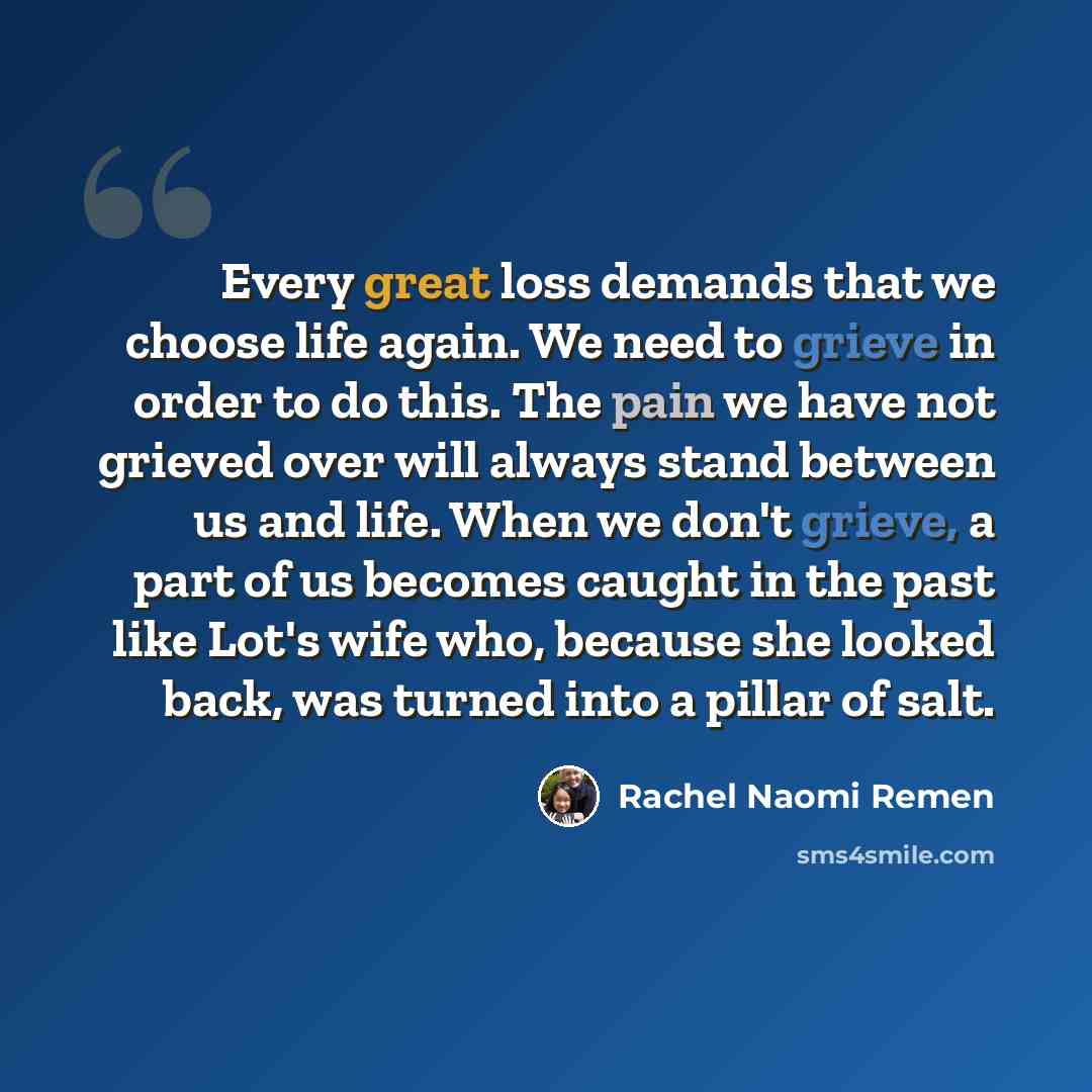 “Every great loss demands that we choose life again. We need to grieve in order to do this. The pain we have not grieved over will always stand between us and life. When we don't grieve, a part of us becomes caught in the past like Lot's wife who, because she looked back, was turned into a pillar…” quote by Rachel Naomi Remen