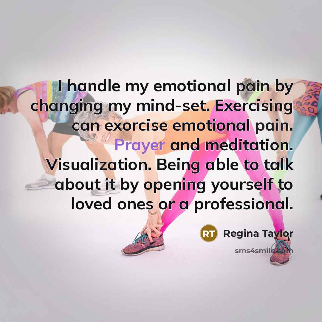 “I handle my emotional pain by changing my mind-set. Exercising can exorcise emotional pain. Prayer and meditation. Visualization. Being able to talk about it by opening yourself to loved ones or a professional.” quote by Regina Taylor