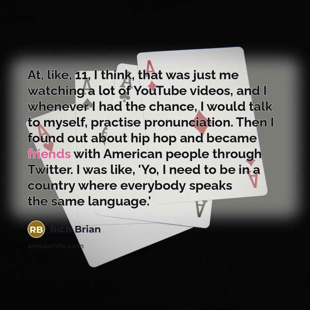 “At, like, 11, I think, that was just me watching a lot of YouTube videos, and I whenever I had the chance, I would talk to myself, practise pronunciation. Then I found out about hip hop and became friends with American people through Twitter. I was like, 'Yo, I need to be in a country where…” quote by Rich Brian