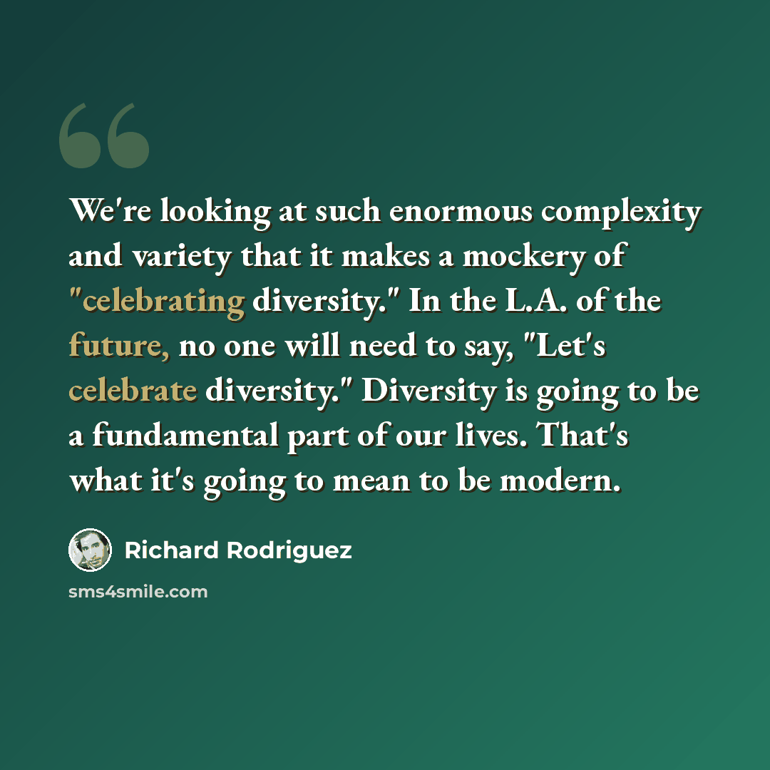 “We're looking at such enormous complexity and variety that it makes a mockery of "celebrating diversity." In the L.A. of the future, no one will need to say, "Let's celebrate diversity." Diversity is going to be a fundamental part of our lives. That's what it's going to mean to be modern.” quote by Richard Rodriguez