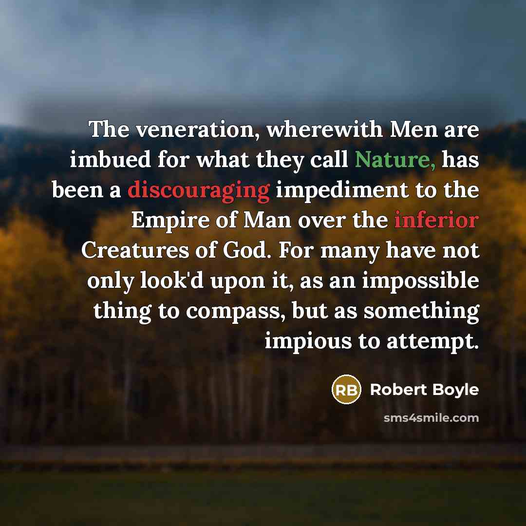 “The veneration, wherewith Men are imbued for what they call Nature, has been a discouraging impediment to the Empire of Man over the inferior Creatures of God. For many have not only look'd upon it, as an impossible thing to compass, but as something impious to attempt.” quote by Robert Boyle