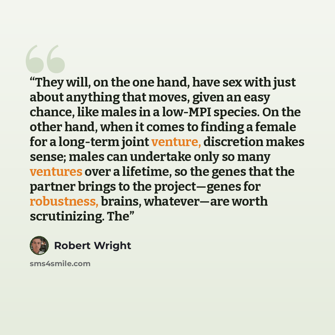 “They will, on the one hand, have sex with just about anything that moves, given an easy chance, like males in a low-MPI species. On the other hand, when it comes to finding a female for a long-term joint venture, discretion makes sense; males can undertake only so many ventures over a lifetime, so…” quote by Robert Wright