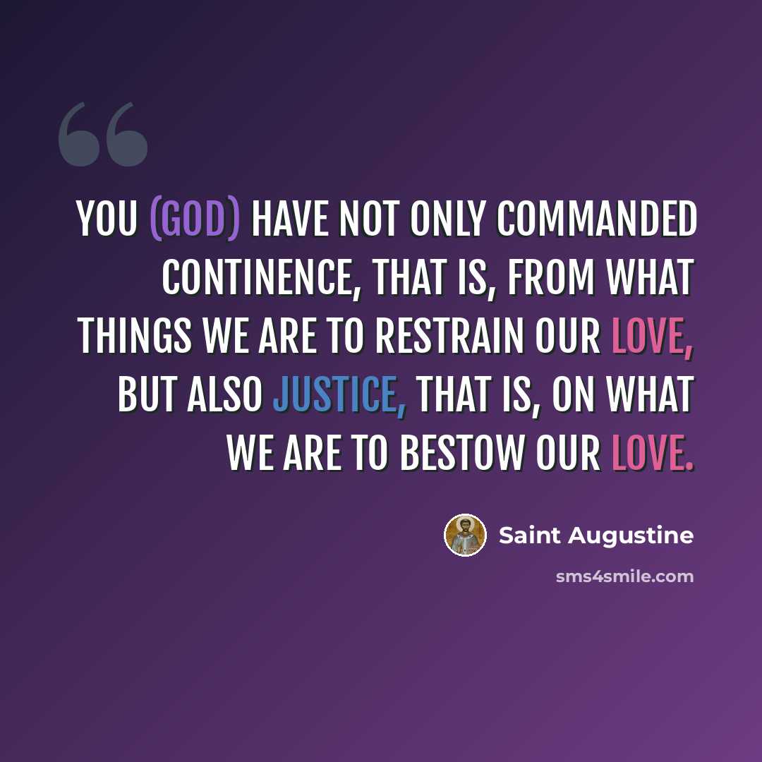 “You (God) have not only commanded continence, that is, from what things we are to restrain our love, but also justice, that is, on what we are to bestow our love.” quote by Saint Augustine