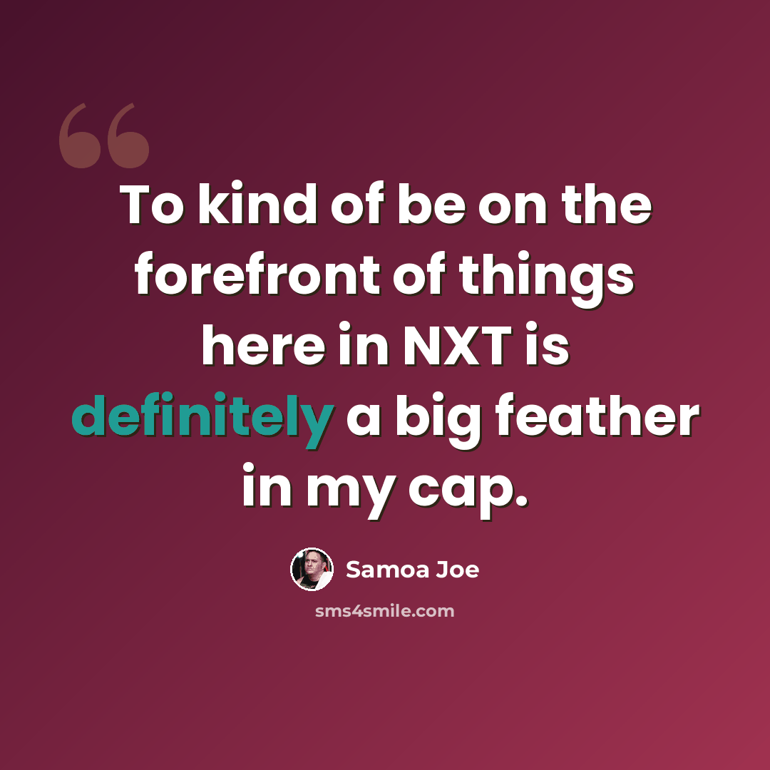 “To kind of be on the forefront of things here in NXT is definitely a big feather in my cap.” quote by Samoa Joe