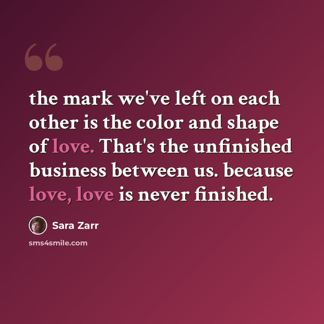 “the mark we've left on each other is the color and shape of love. That's the unfinished business between us. because love, love is never finished.” quote by Sara Zarr