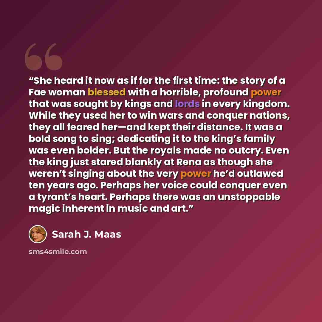 “She heard it now as if for the first time: the story of a Fae woman blessed with a horrible, profound power that was sought by kings and lords in every kingdom. While they used her to win wars and conquer nations, they all feared her—and kept their distance. It was a bold song to sing; dedicating…” quote by Sarah J. Maas