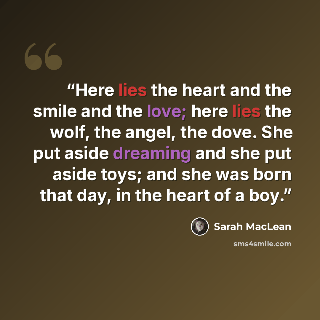 “Here lies the heart and the smile and the love; here lies the wolf, the angel, the dove. She put aside dreaming and she put aside toys; and she was born that day, in the heart of a boy.” quote by Sarah MacLean
