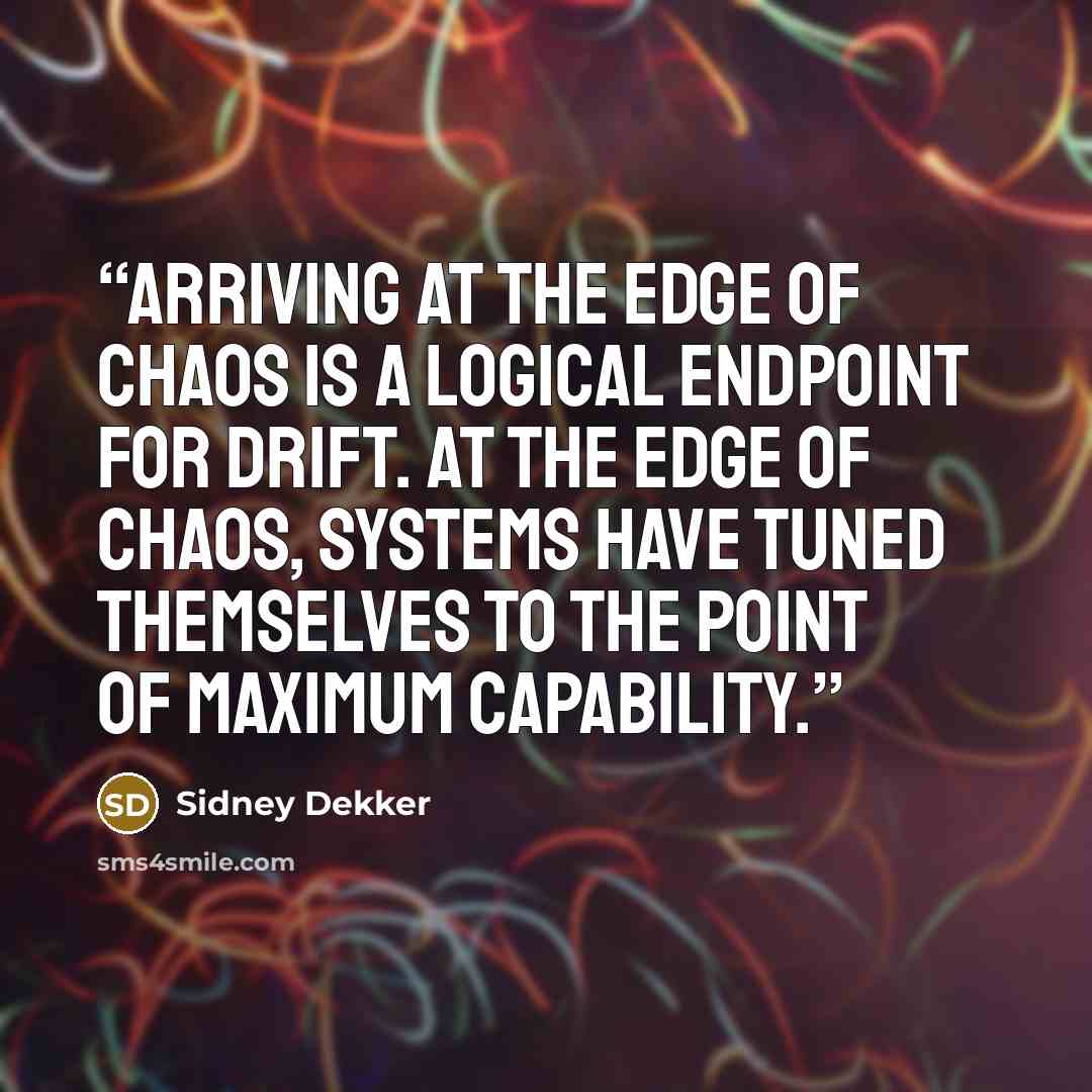 “Arriving at the edge of chaos is a logical endpoint for drift. At the edge of chaos, systems have tuned themselves to the point of maximum capability.” quote by Sidney Dekker