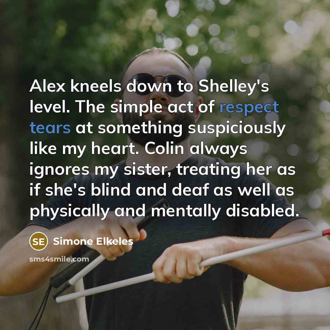 “Alex kneels down to Shelley's level. The simple act of respect tears at something suspiciously like my heart. Colin always ignores my sister, treating her as if she's blind and deaf as well as physically and mentally disabled.” quote by Simone Elkeles