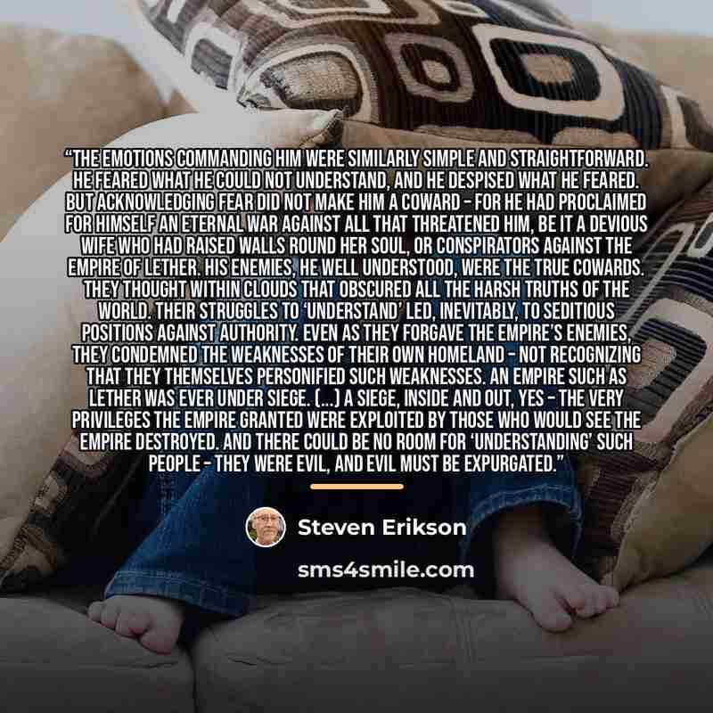 “The emotions commanding him were similarly simple and straightforward. He feared what he could not understand, and he despised what he feared. But acknowledging fear did not make him a coward – for he had proclaimed for himself an eternal war against all that threatened him, be it a devious wife…” quote by Steven Erikson