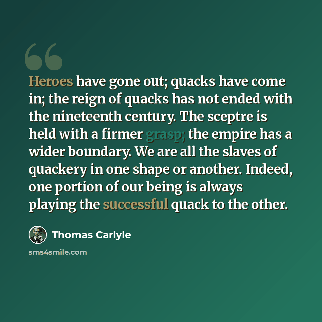 “Heroes have gone out; quacks have come in; the reign of quacks has not ended with the nineteenth century. The sceptre is held with a firmer grasp; the empire has a wider boundary. We are all the slaves of quackery in one shape or another. Indeed, one portion of our being is always playing the…” quote by Thomas Carlyle
