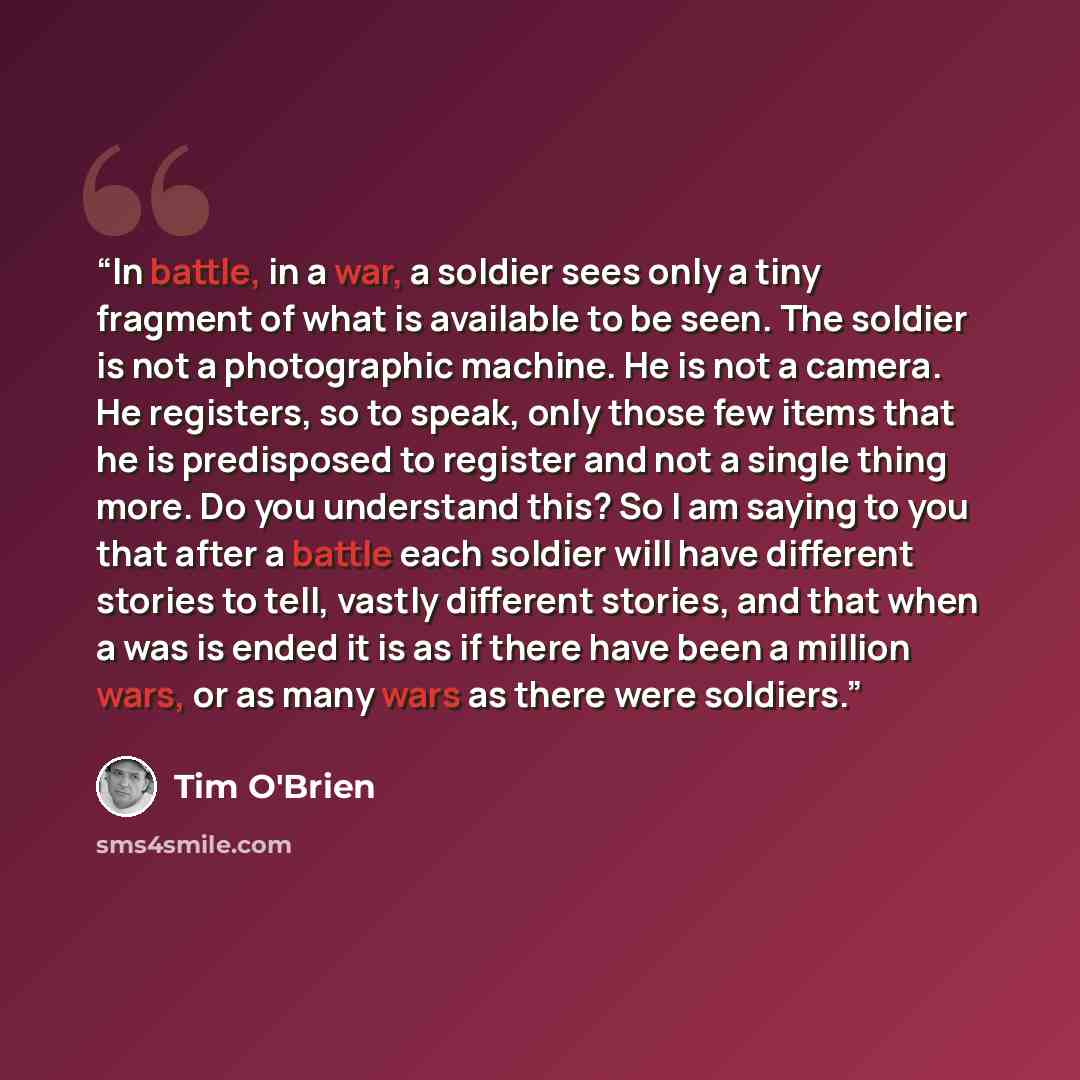 “In battle, in a war, a soldier sees only a tiny fragment of what is available to be seen. The soldier is not a photographic machine. He is not a camera. He registers, so to speak, only those few items that he is predisposed to register and not a single thing more. Do you understand this? So I am…” quote by Tim O'Brien