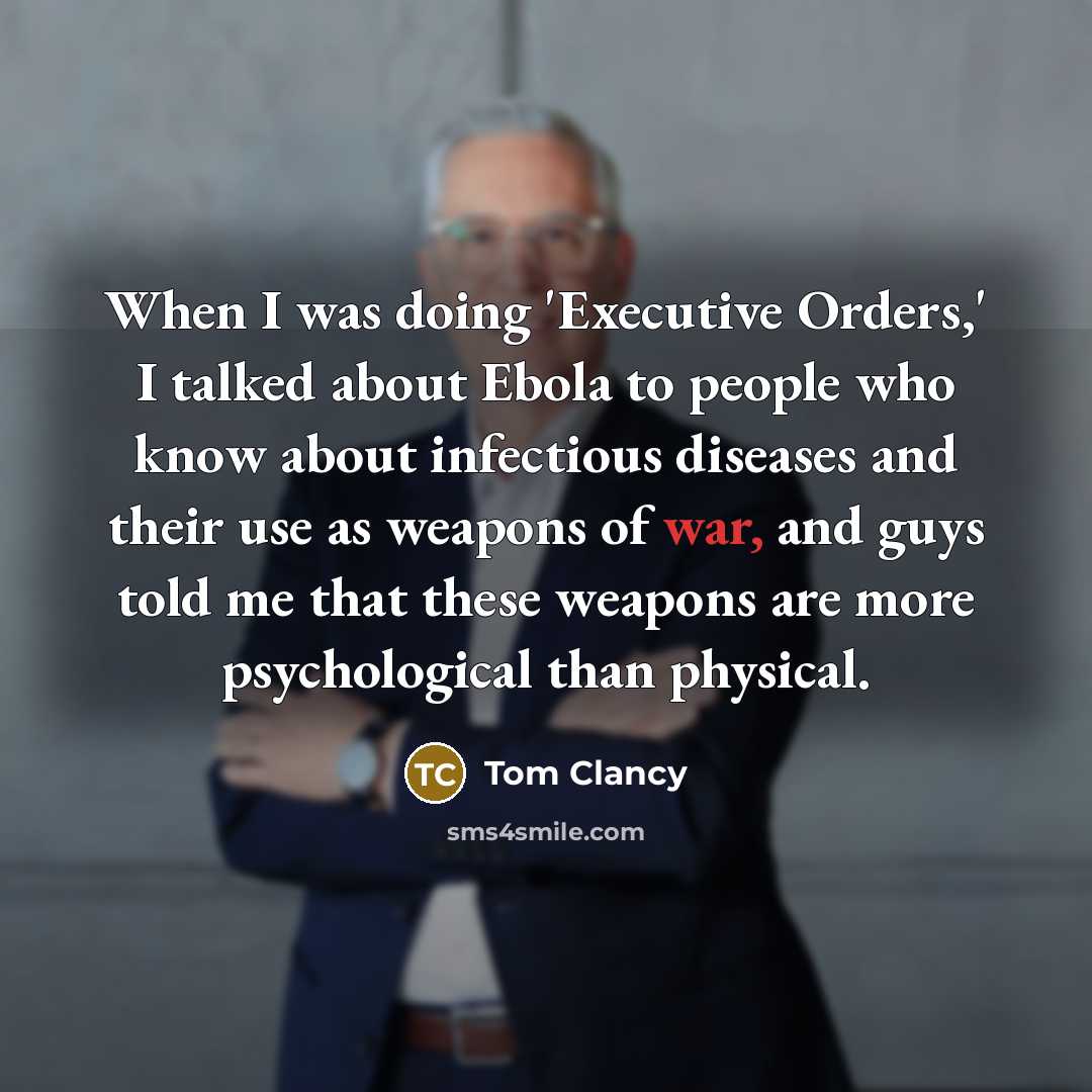 “When I was doing 'Executive Orders,' I talked about Ebola to people who know about infectious diseases and their use as weapons of war, and guys told me that these weapons are more psychological than physical.” quote by Tom Clancy