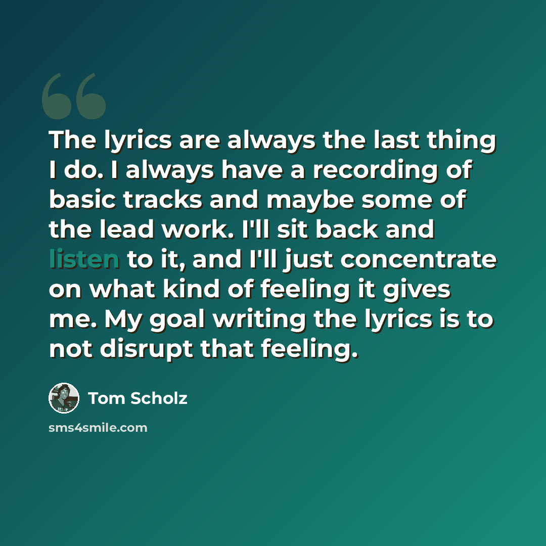 “The lyrics are always the last thing I do. I always have a recording of basic tracks and maybe some of the lead work. I'll sit back and listen to it, and I'll just concentrate on what kind of feeling it gives me. My goal writing the lyrics is to not disrupt that feeling.” quote by Tom Scholz