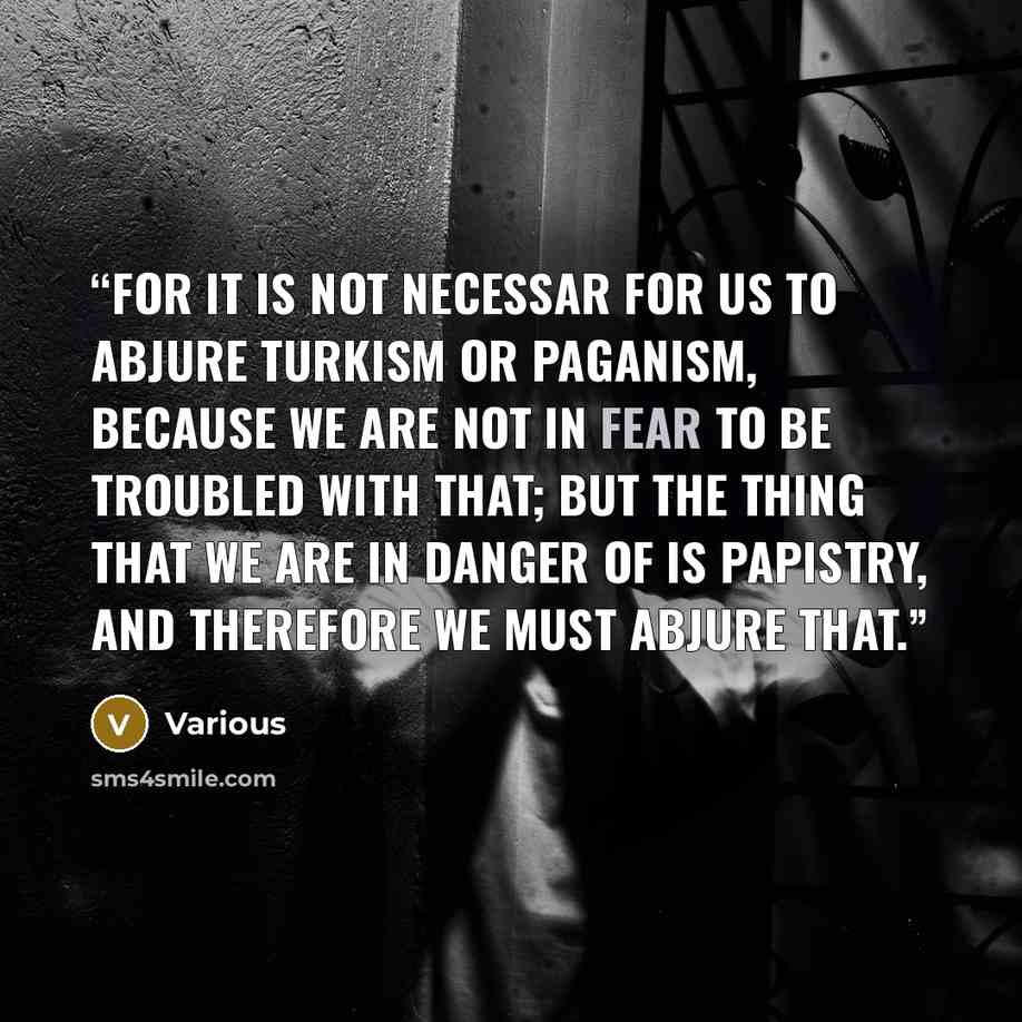 “For it is not necessar for us to abjure Turkism or Paganism, because we are not in fear to be troubled with that; but the thing that we are in danger of is Papistry, and therefore we must abjure that.” quote by Various