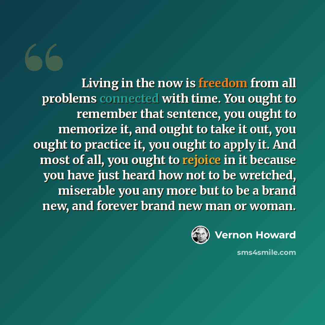 “Living in the now is freedom from all problems connected with time. You ought to remember that sentence, you ought to memorize it, and ought to take it out, you ought to practice it, you ought to apply it. And most of all, you ought to rejoice in it because you have just heard how not to be…” quote by Vernon Howard