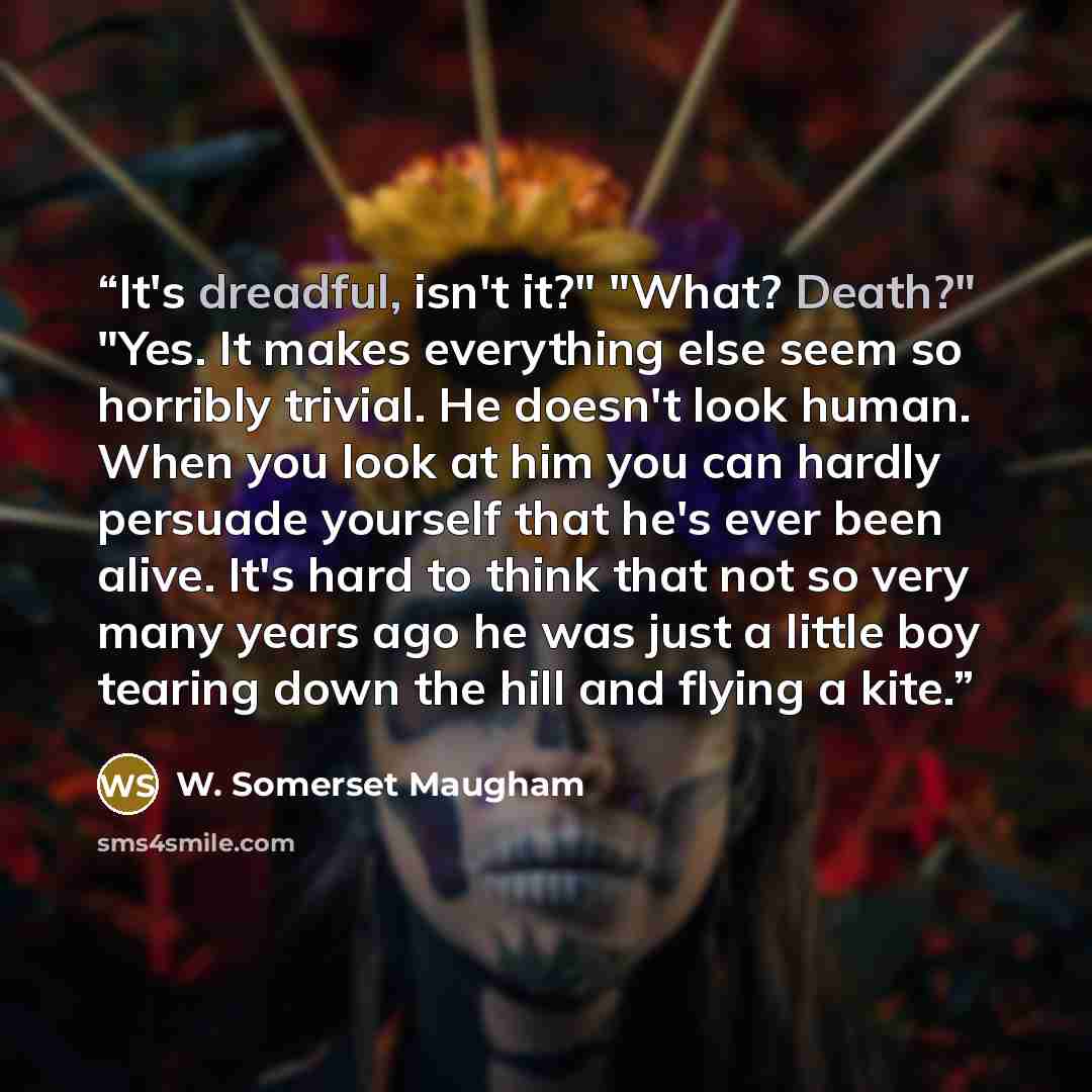 “It's dreadful, isn't it?" "What? Death?" "Yes. It makes everything else seem so horribly trivial. He doesn't look human. When you look at him you can hardly persuade yourself that he's ever been alive. It's hard to think that not so very many years ago he was just a little boy tearing down the…” quote by W. Somerset Maugham