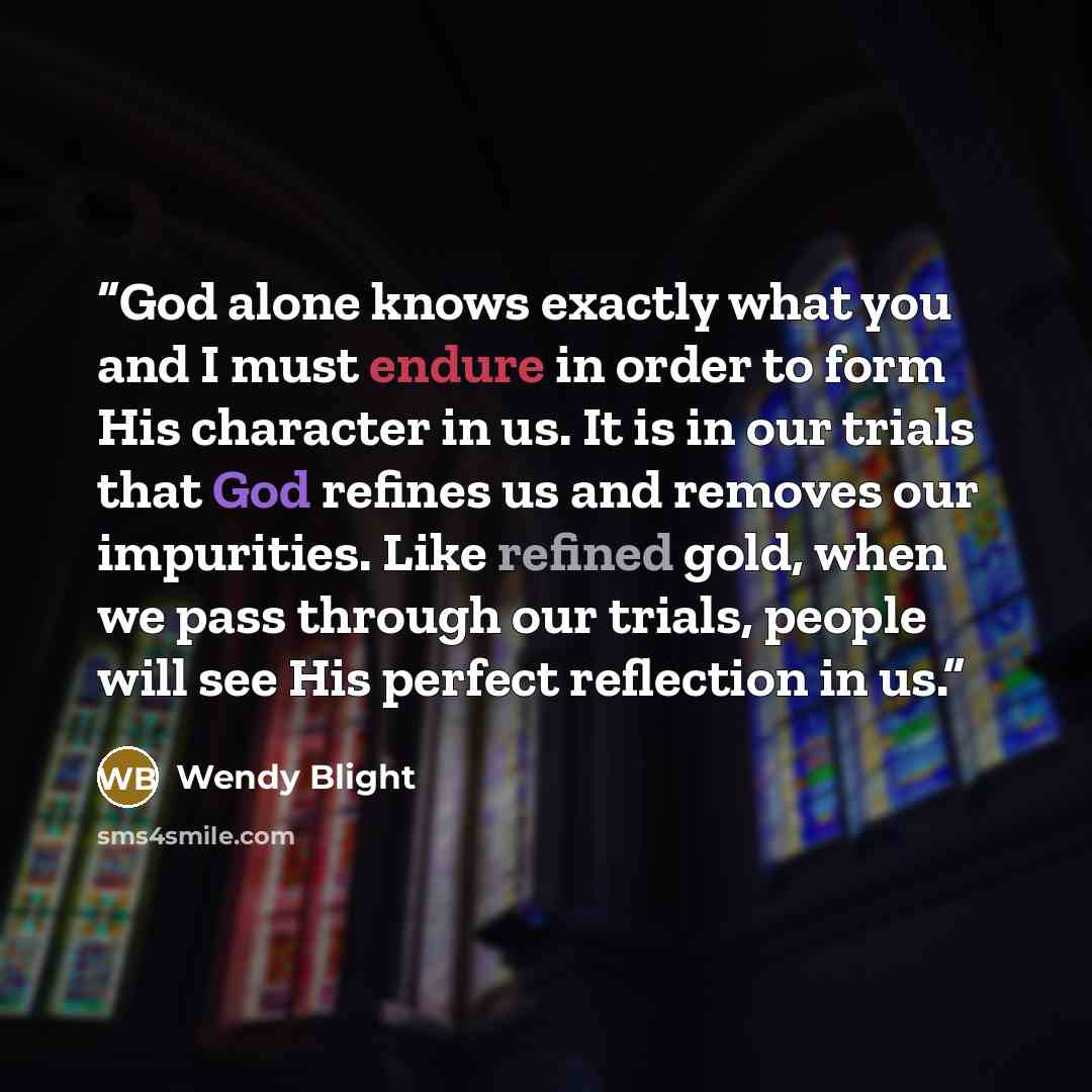 “God alone knows exactly what you and I must endure in order to form His character in us. It is in our trials that God refines us and removes our impurities. Like refined gold, when we pass through our trials, people will see His perfect reflection in us.” quote by Wendy Blight