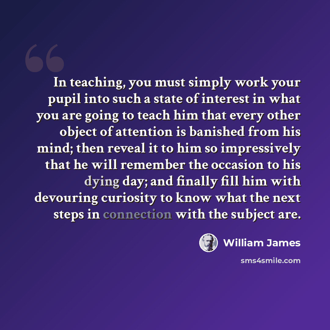 “In teaching, you must simply work your pupil into such a state of interest in what you are going to teach him that every other object of attention is banished from his mind; then reveal it to him so impressively that he will remember the occasion to his dying day; and finally fill him with…” quote by William James