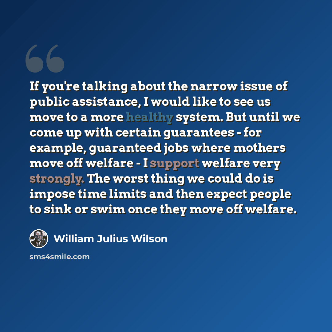 “If you're talking about the narrow issue of public assistance, I would like to see us move to a more healthy system. But until we come up with certain guarantees - for example, guaranteed jobs where mothers move off welfare - I support welfare very strongly. The worst thing we could do is impose…” quote by William Julius Wilson