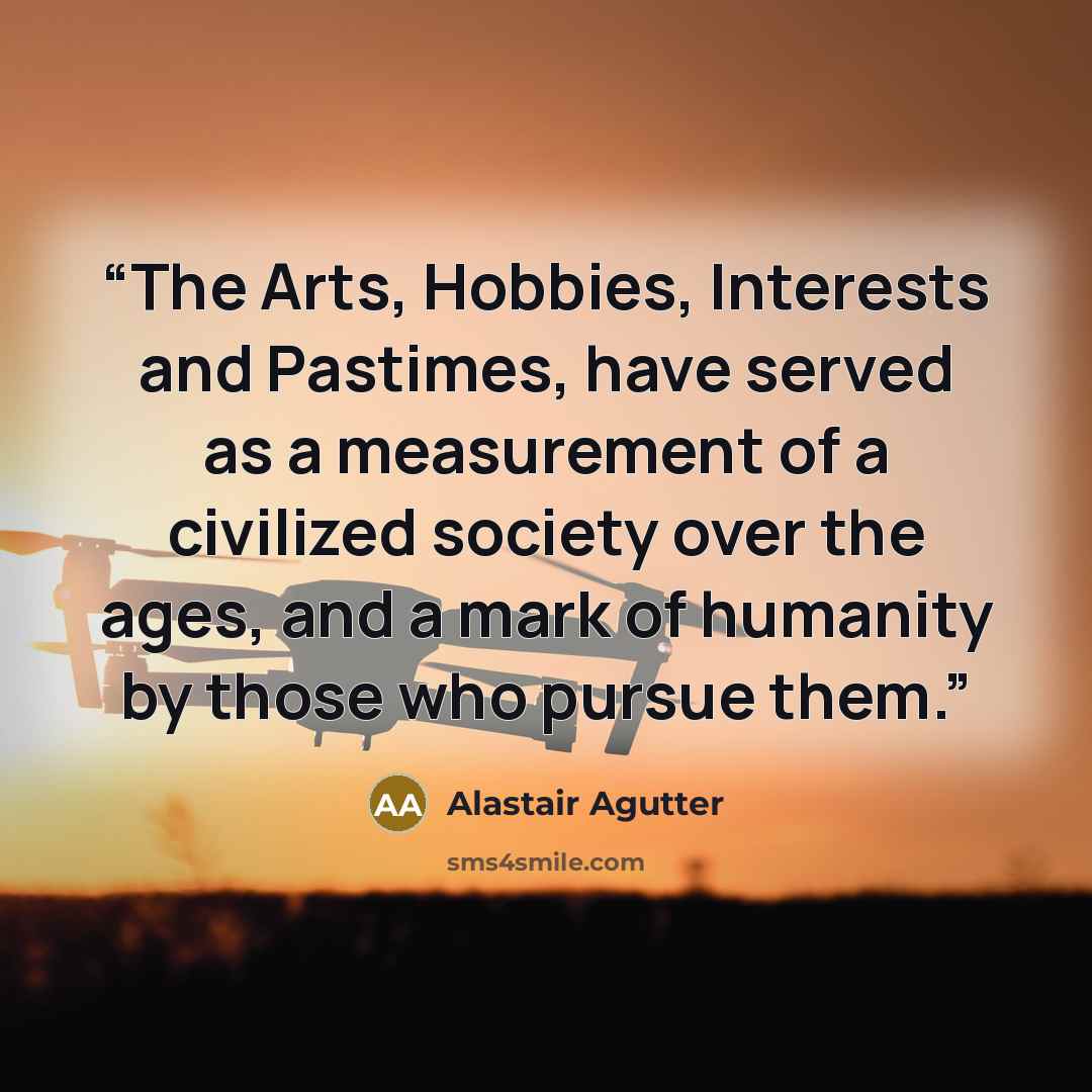 “The Arts, Hobbies, Interests and Pastimes, have served as a measurement of a civilized society over the ages, and a mark of humanity by those who pursue them.” quote by Alastair Agutter