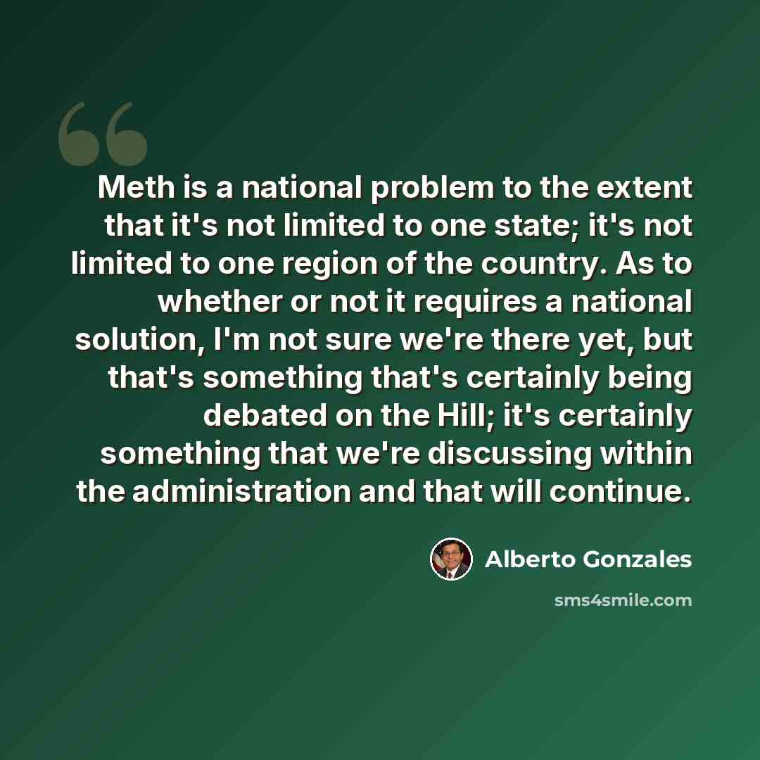 “Meth is a national problem to the extent that it's not limited to one state; it's not limited to one region of the country. As to whether or not it requires a national solution, I'm not sure we're there yet, but that's something that's certainly being debated on the Hill; it's certainly something…” quote by Alberto Gonzales