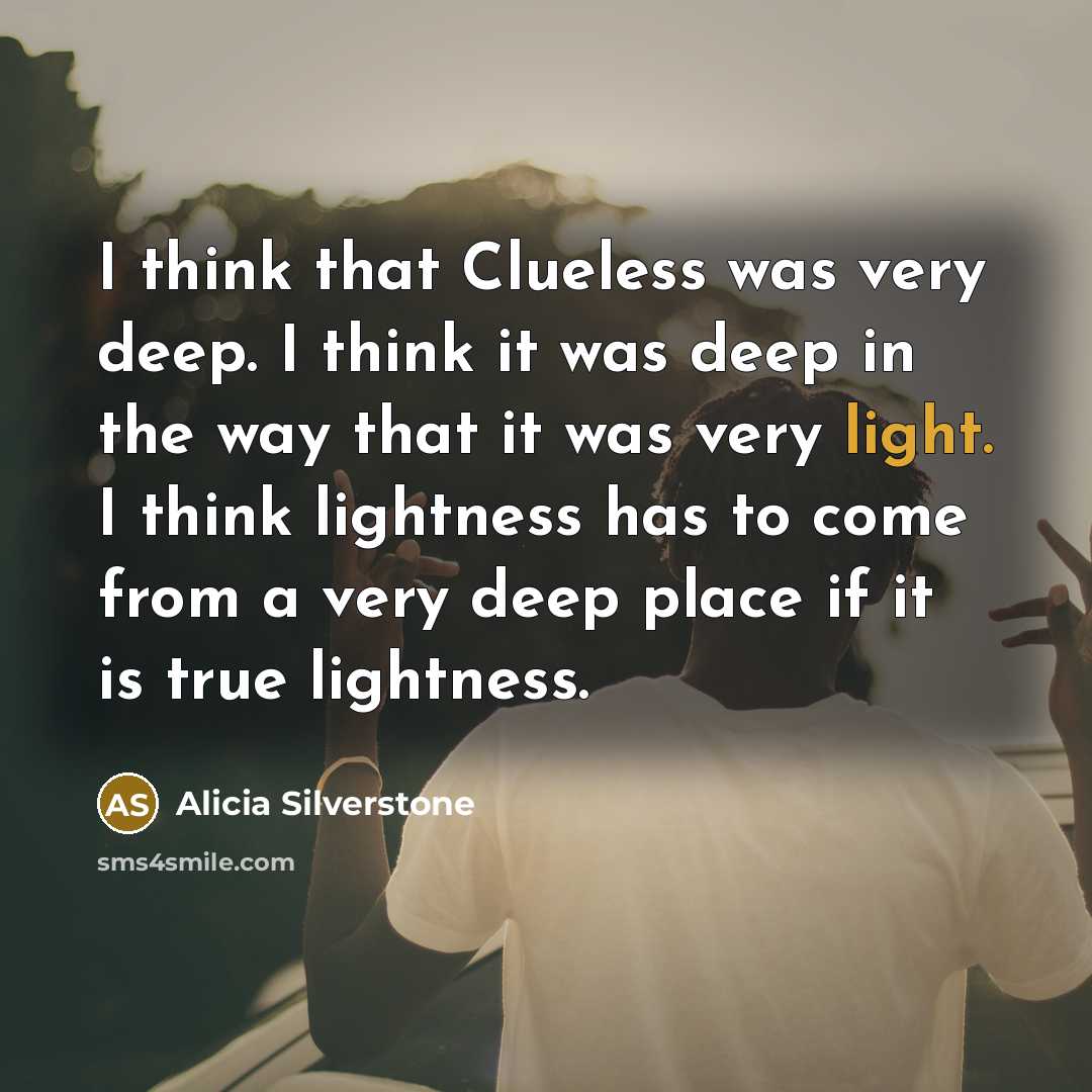 “I think that Clueless was very deep. I think it was deep in the way that it was very light. I think lightness has to come from a very deep place if it is true lightness.” quote by Alicia Silverstone