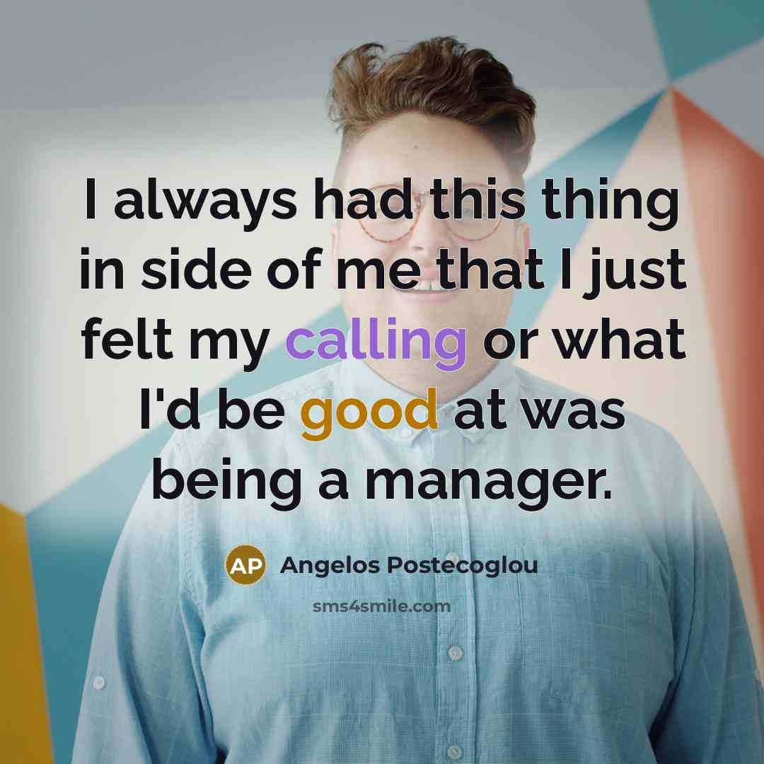 “I always had this thing in side of me that I just felt my calling or what I'd be good at was being a manager.” quote by Angelos Postecoglou