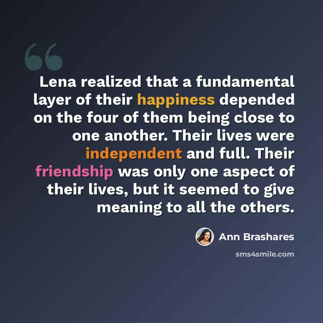 “Lena realized that a fundamental layer of their happiness depended on the four of them being close to one another. Their lives were independent and full. Their friendship was only one aspect of their lives, but it seemed to give meaning to all the others.” quote by Ann Brashares
