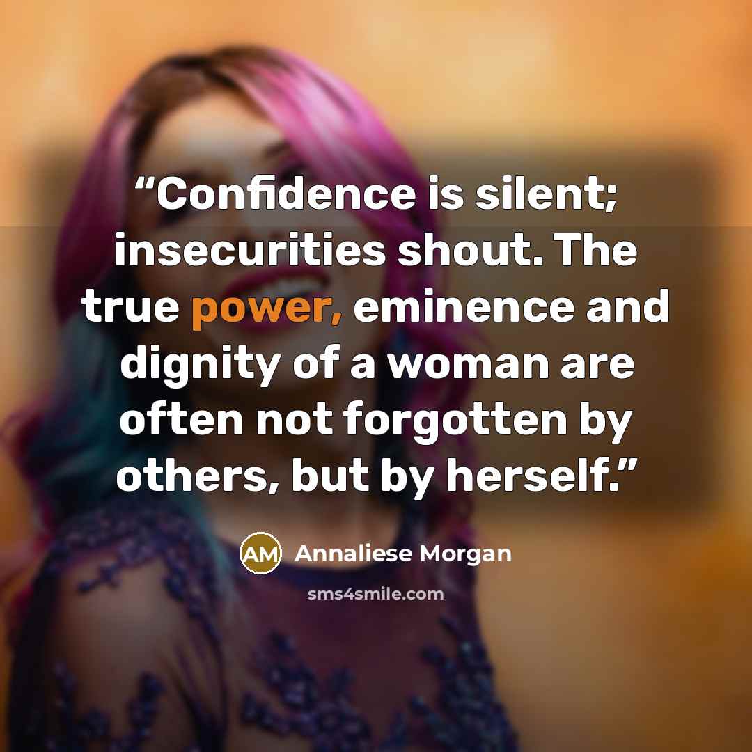 “Confidence is silent; insecurities shout. The true power, eminence and dignity of a woman are often not forgotten by others, but by herself.” quote by Annaliese Morgan