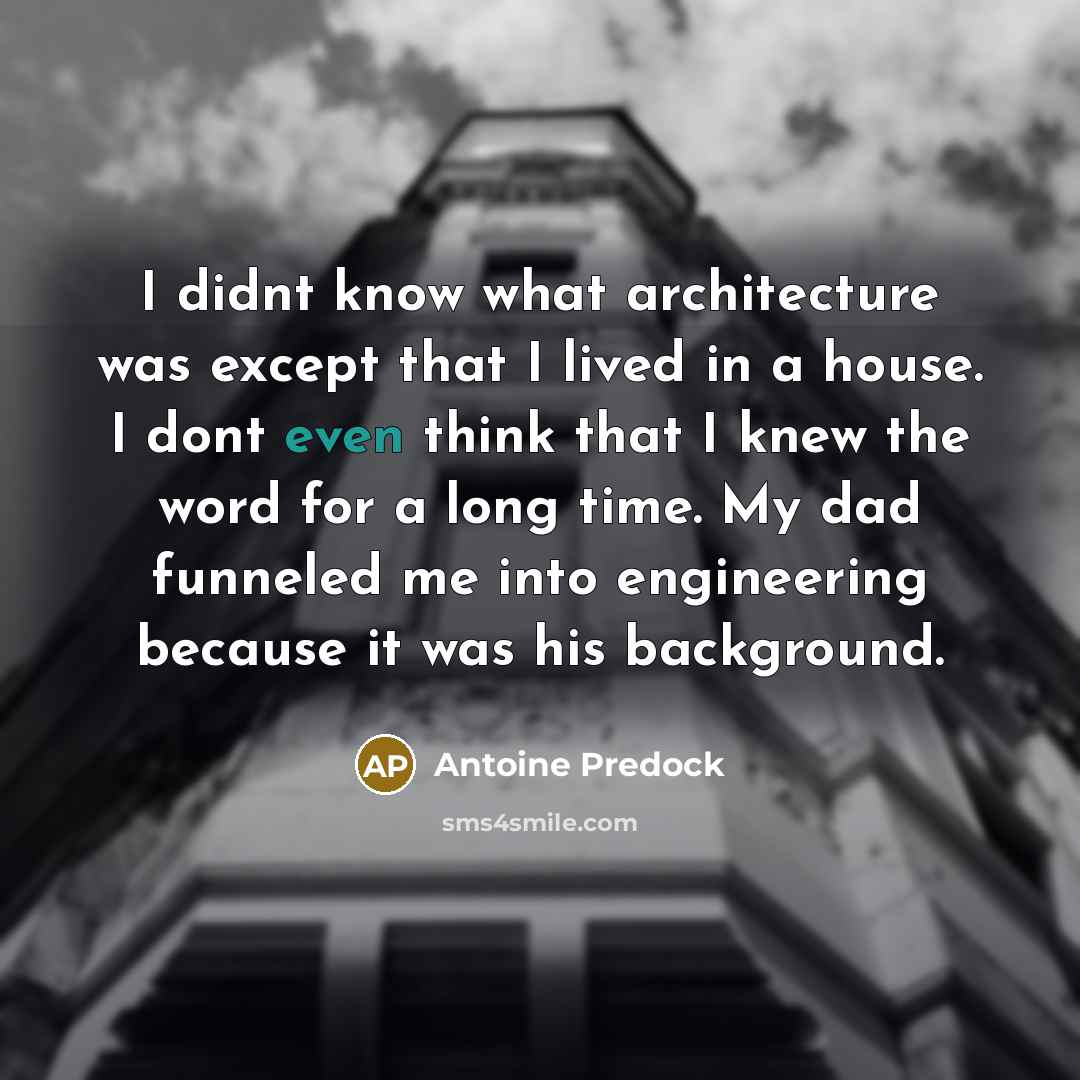 “I didnt know what architecture was except that I lived in a house. I dont even think that I knew the word for a long time. My dad funneled me into engineering because it was his background.” quote by Antoine Predock