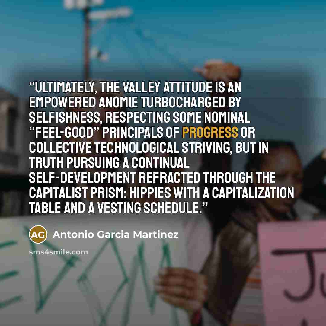 “Ultimately, the Valley attitude is an empowered anomie turbocharged by selfishness, respecting some nominal “feel-good” principals of progress or collective technological striving, but in truth pursuing a continual self-development refracted through the capitalist prism: hippies with a…” quote by Antonio Garcia Martinez